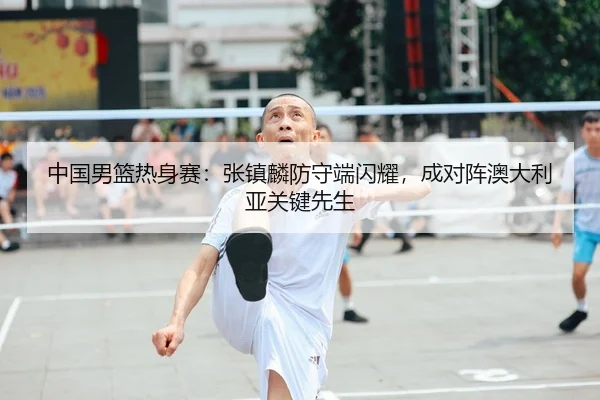 中国男篮热身赛：张镇麟防守端闪耀，成对阵澳大利亚关键先生